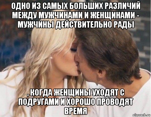 одно из самых больших различий между мужчинами и женщинами - мужчины действительно рады , когда женщины уходят с подругами и хорошо проводят время