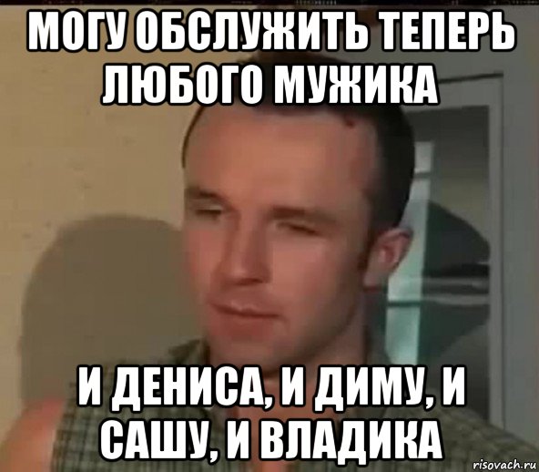 могу обслужить теперь любого мужика и дениса, и диму, и сашу, и владика, Мем Велком ту зе клаб