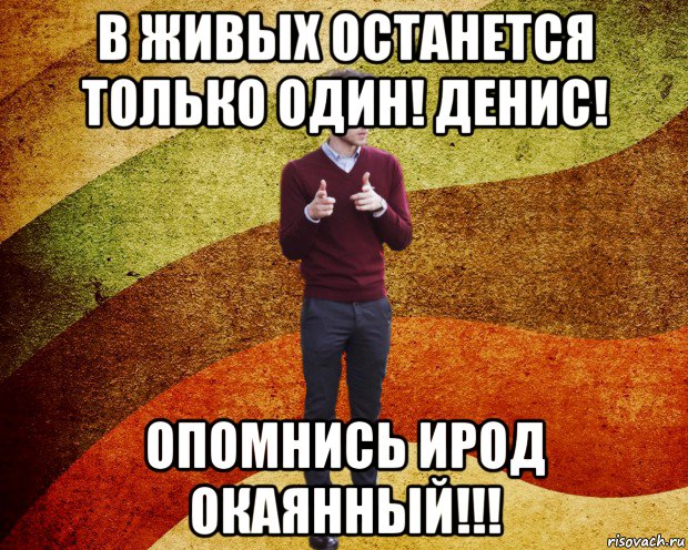 в живых останется только один! денис! опомнись ирод окаянный!!!