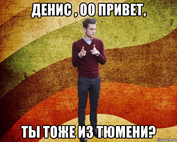 денис , оо привет, ты тоже из тюмени?