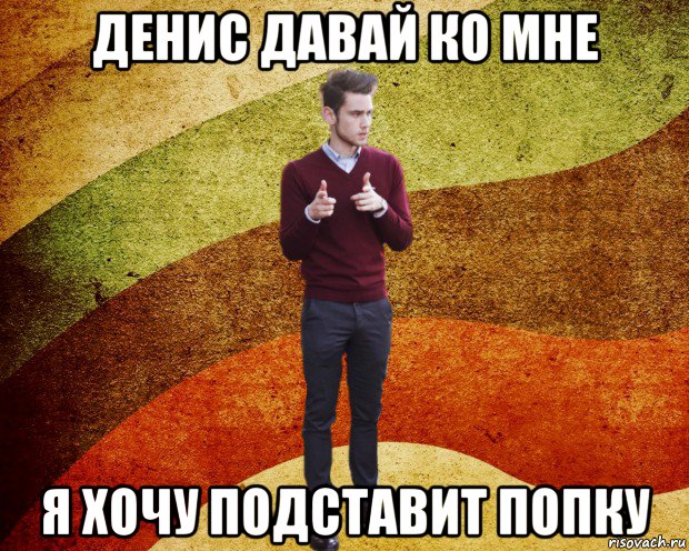 денис давай ко мне я хочу подставит попку
