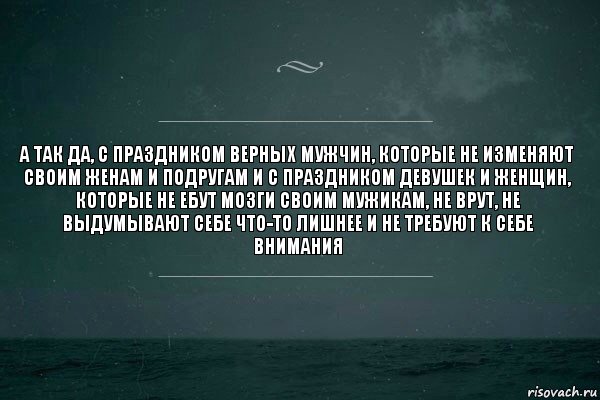 А так да, с праздником верных мужчин, которые не изменяют своим женам и подругам и с праздником девушек и женщин, которые не ебут мозги своим мужикам, не врут, не выдумывают себе что-то лишнее и не требуют к себе внимания