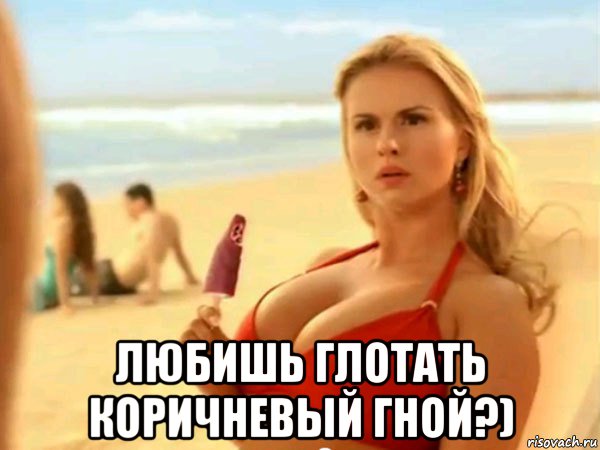  любишь глотать коричневый гной?)