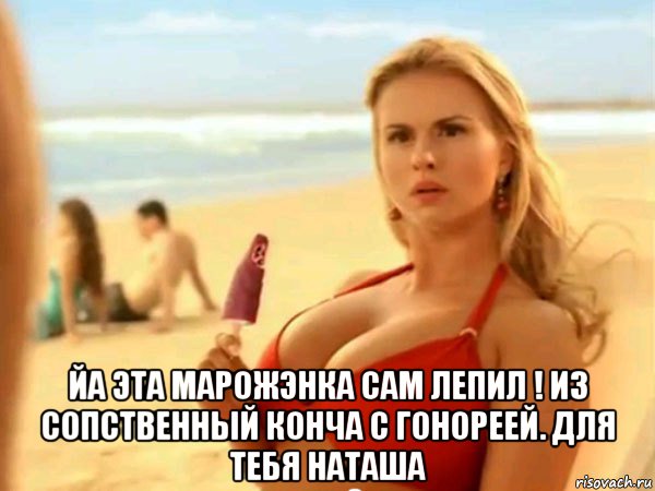  йа эта марожэнка сам лепил ! из сопственный конча с гонореей. для тебя наташа
