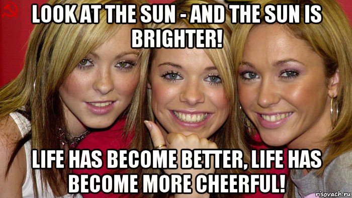 look at the sun - and the sun is brighter! life has become better, life has become more cheerful!