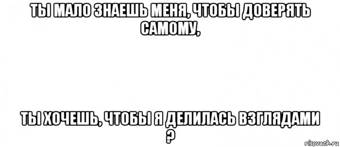 ты мало знаешь меня, чтобы доверять самому, ты хочешь, чтобы я делилась взглядами ?