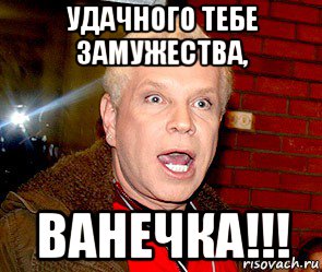 удачного тебе замужества, ванечка!!!