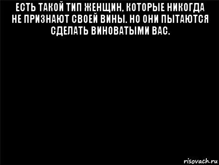 есть такой тип женщин, которые никогда не признают своей вины. но они пытаются сделать виноватыми вас. , Мем Черный фон