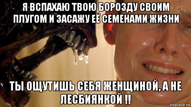 я вспахаю твою борозду своим плугом и засажу её семенами жизни ты ощутишь себя женщиной, а не лесбиянкой !!