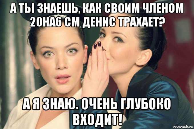 а ты знаешь, как своим членом 20на6 см денис трахает? а я знаю. очень глубоко входит!, Мем Девушки шепчутся