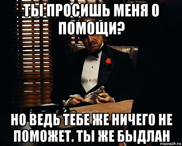 ты просишь меня о помощи? но ведь тебе же ничего не поможет. ты же быдлан