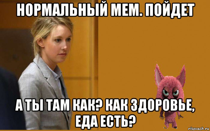 нормальный мем. пойдет а ты там как? как здоровье, еда есть?