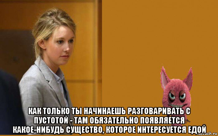 как только ты начинаешь разговаривать с пустотой - там обязательно появляется какое-нибудь существо, которое интересуется едой