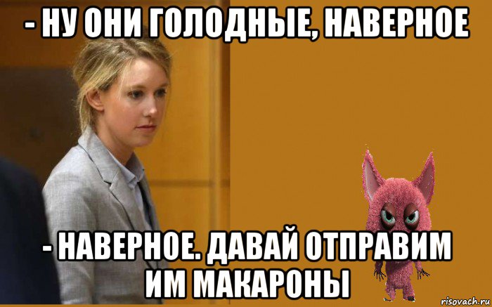 - ну они голодные, наверное - наверное. давай отправим им макароны