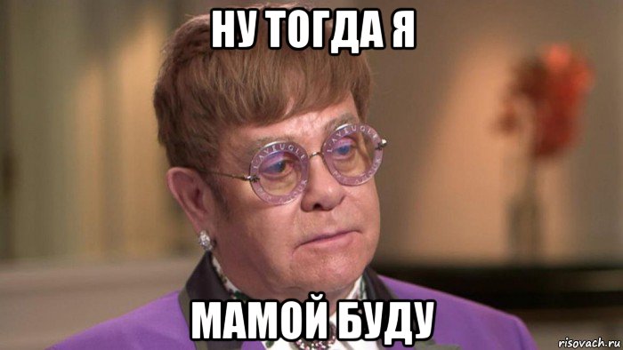 ну тогда я мамой буду