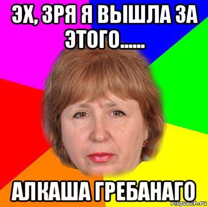 эх, зря я вышла за этого...... алкаша гребанаго