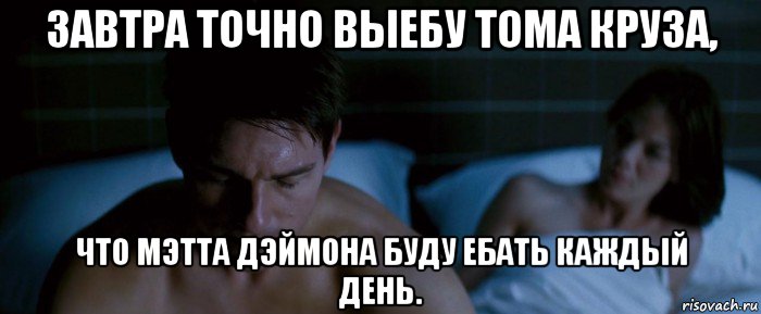 завтра точно выебу тома круза, что мэтта дэймона буду ебать каждый день.