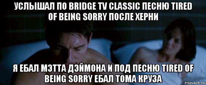 услышал по bridge tv classic песню tired of being sorry после херни я ебал мэтта дэймона и под песню tired of being sorry ебал тома круза