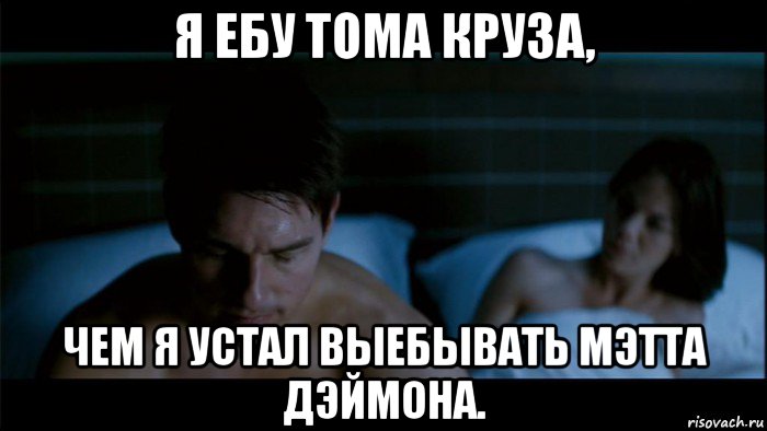 я ебу тома круза, чем я устал выебывать мэтта дэймона.