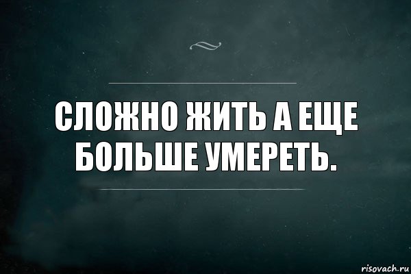 Сложно жить а еще больше умереть.