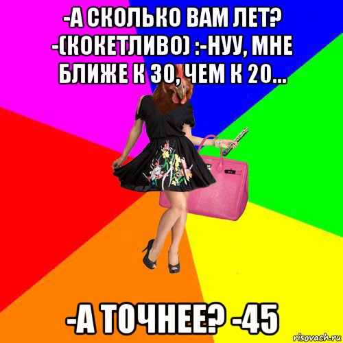 -а сколько вам лет? -(кокетливо) :-нуу, мне ближе к 30, чем к 20... -а точнее? -45