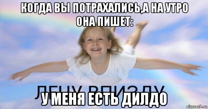 когда вы потрахались,а на утро она пишет: у меня есть дилдо