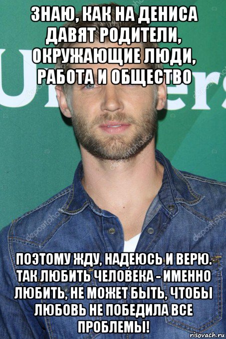 знаю, как на дениса давят родители, окружающие люди, работа и общество поэтому жду, надеюсь и верю. так любить человека - именно любить, не может быть, чтобы любовь не победила все проблемы!