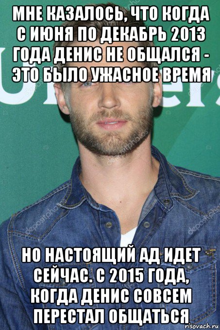 мне казалось, что когда с июня по декабрь 2013 года денис не общался - это было ужасное время но настоящий ад идет сейчас. с 2015 года, когда денис совсем перестал общаться