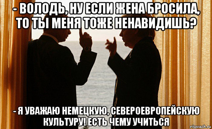 - володь, ну если жена бросила, то ты меня тоже ненавидишь? - я уважаю немецкую, североевропейскую культуру! есть чему учиться