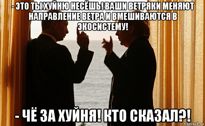 - это ты хуйню несёшь! ваши ветряки меняют направление ветра и вмешиваются в экосистему! - чё за хуйня! кто сказал?!