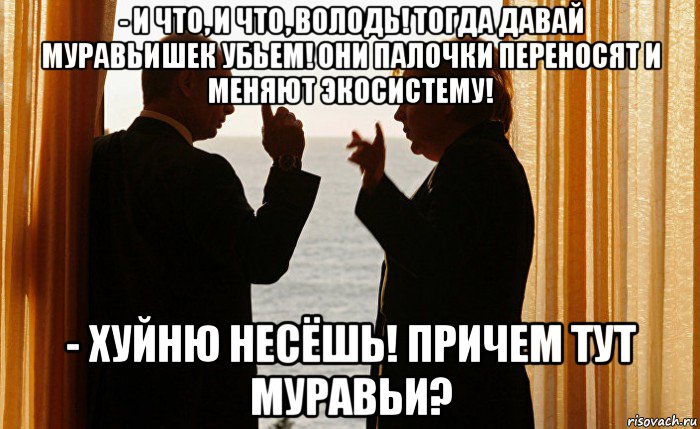 - и что, и что, володь! тогда давай муравьишек убьем! они палочки переносят и меняют экосистему! - хуйню несёшь! причем тут муравьи?