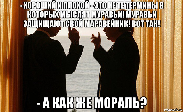 - хороший и плохой - это не те термины в которых мыслят муравьи! муравьи защищают свой маравейник! вот так! - а как же мораль?