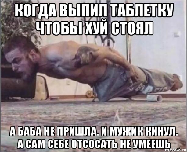 когда выпил таблетку чтобы хуй стоял а баба не пришла. и мужик кинул. а сам себе отсосать не умеешь