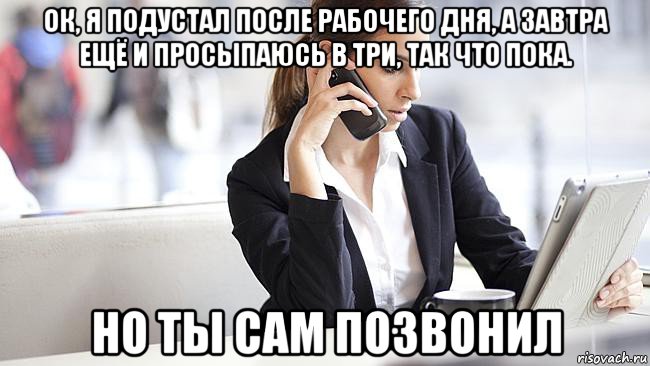 ок, я подустал после рабочего дня, а завтра ещё и просыпаюсь в три, так что пока. но ты сам позвонил