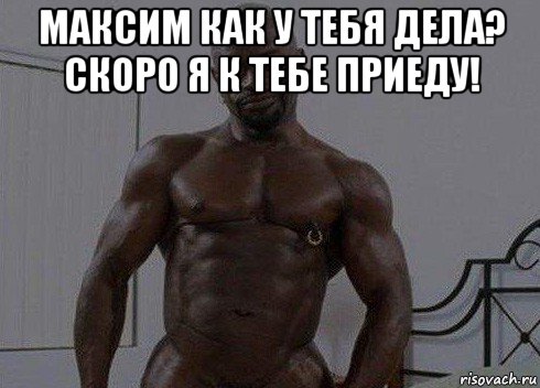 максим как у тебя дела? скоро я к тебе приеду! 