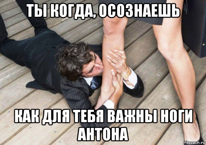 ты когда, осознаешь как для тебя важны ноги антона