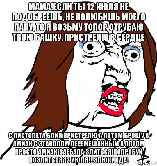 мама!если ты 12 июля не подобреешь, не полюбишь моего папу, то я возьму топор отрубаю твою башку, пристрелю в сердце с пистолета блин пристрелю а потом брошу в амиак с этанолом перемешанным а потом просто амиак!заебала злиться!попробуй позлиться 12 июля!!!злюкинда!, Мем Ну почему (девушка)