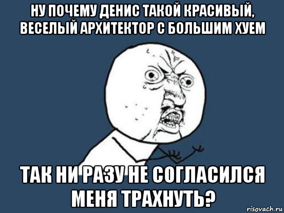 ну почему денис такой красивый, веселый архитектор с большим хуем так ни разу не согласился меня трахнуть?, Мем Ну почему