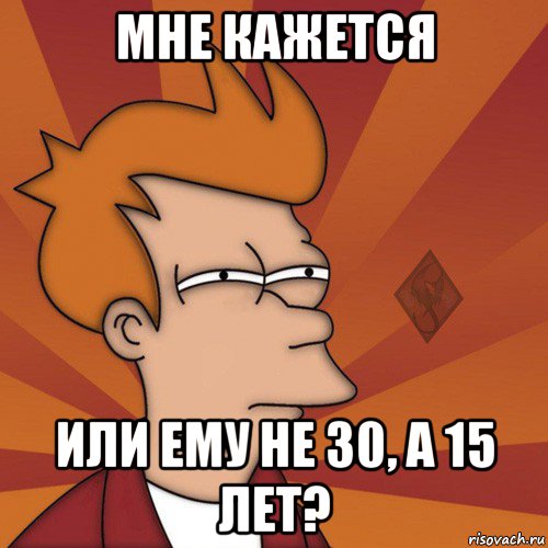 мне кажется или ему не 30, а 15 лет?
