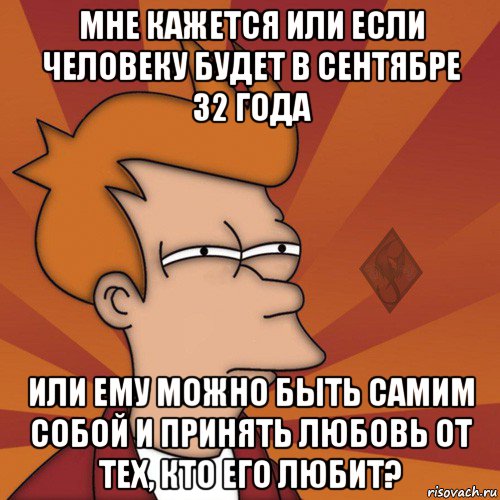 мне кажется или если человеку будет в сентябре 32 года или ему можно быть самим собой и принять любовь от тех, кто его любит?
