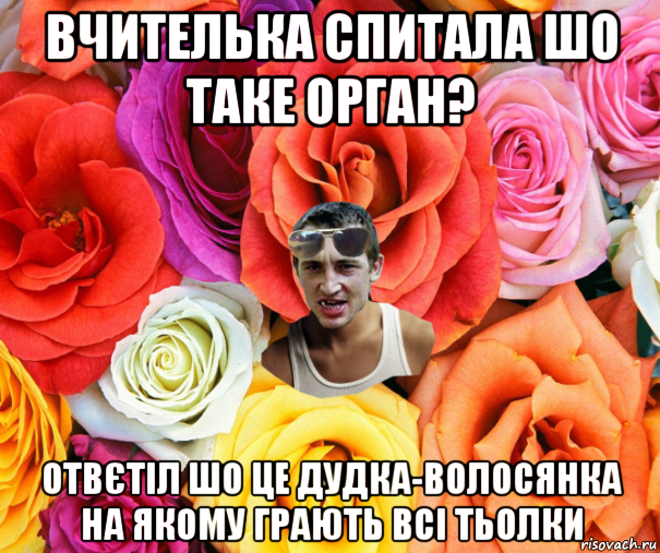 вчителька спитала шо таке орган? отвєтіл шо це дудка-волосянка на якому грають всі тьолки