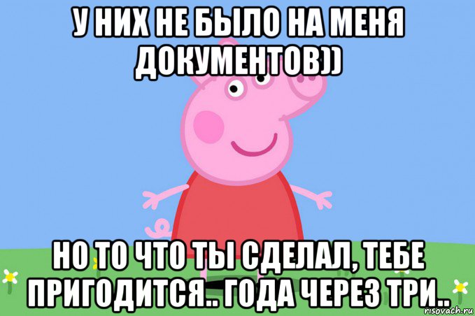 у них не было на меня документов)) но то что ты сделал, тебе пригодится.. года через три.., Мем Пеппа