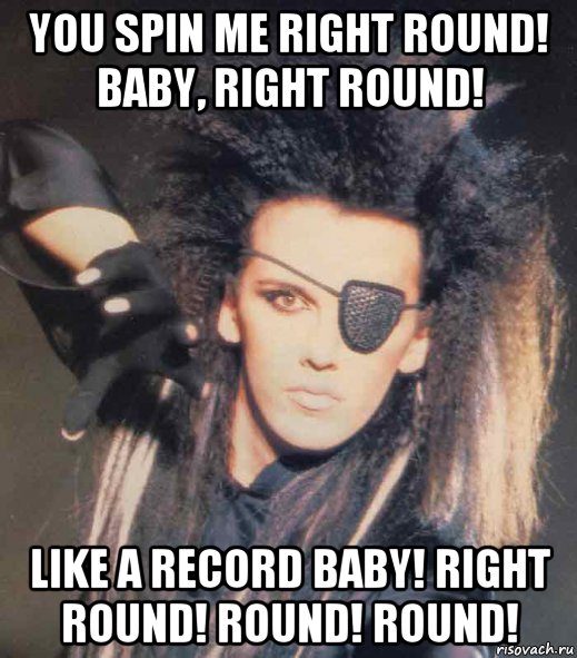 you spin me right round! baby, right round! like a record baby! right...
