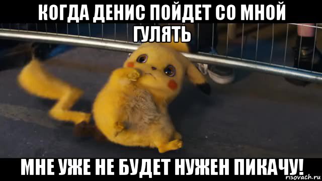 когда денис пойдет со мной гулять мне уже не будет нужен пикачу!