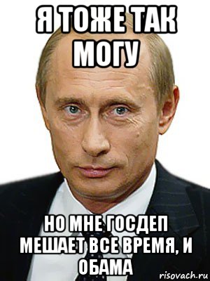 я тоже так могу но мне госдеп мешает все время, и обама, Мем Путин