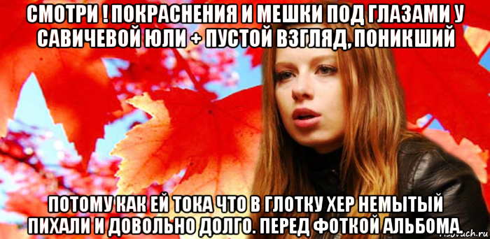 смотри ! покраснения и мешки под глазами у савичевой юли + пустой взгляд, поникший потому как ей тока что в глотку хер немытый пихали и довольно долго. перед фоткой альбома.
