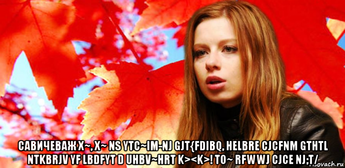  савичеваж x~, x~ ns ytc~im-nj gjt{fdibq, helbre cjcfnm gthtl ntkbrjv yf lbdfyt d uhbv~hrt k><k>! to~ rfwwj cjce nj;t/