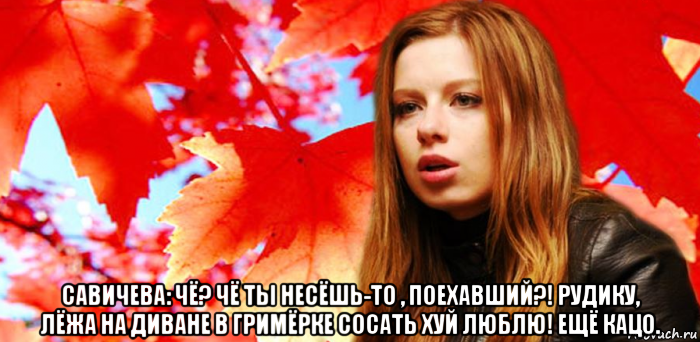  савичева: чё? чё ты несёшь-то , поехавший?! рудику, лёжа на диване в гримёрке сосать хуй люблю! ещё кацо.