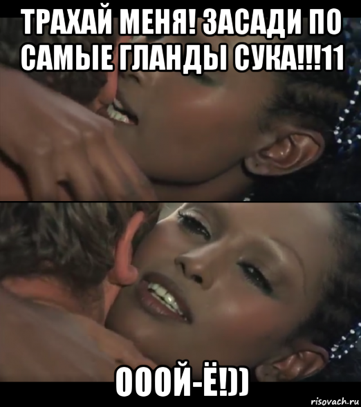 трахай меня! засади по самые гланды сука!!!11 ооой-ё!))