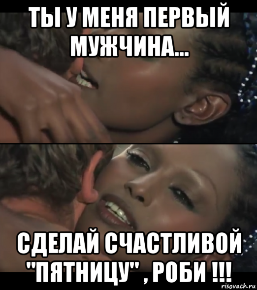 ты у меня первый мужчина... сделай счастливой "пятницу" , роби !!!